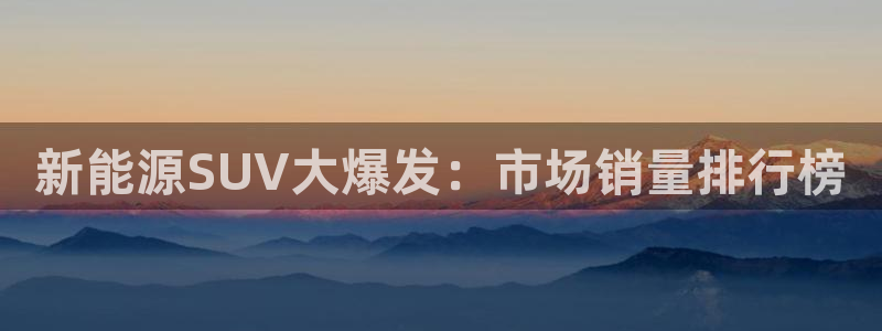 新宝gg至55312:新能源SUV大爆发:市场销量排行榜