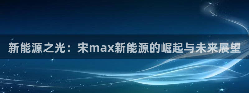 新宝gg会员登录：新能源之光：宋max新